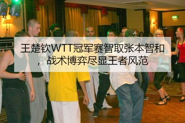 王楚钦WTT冠军赛智取张本智和，战术博弈尽显王者风范