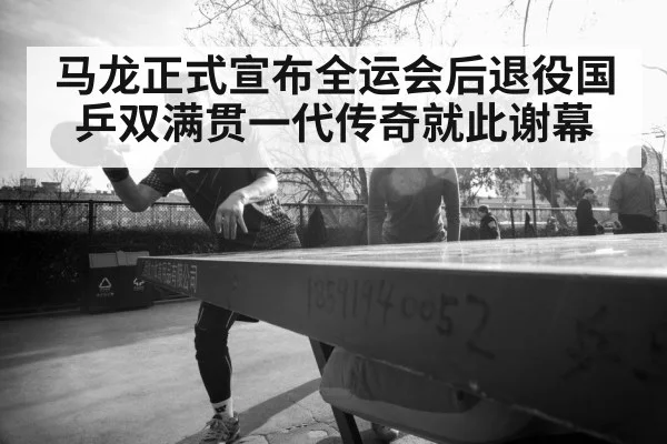马龙正式宣布全运会后退役国乒双满贯一代传奇就此谢幕