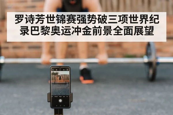 罗诗芳世锦赛强势破三项世界纪录巴黎奥运冲金前景全面展望