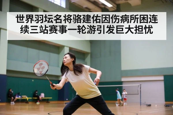 世界羽坛名将骆建佑因伤病所困连续三站赛事一轮游引发巨大担忧